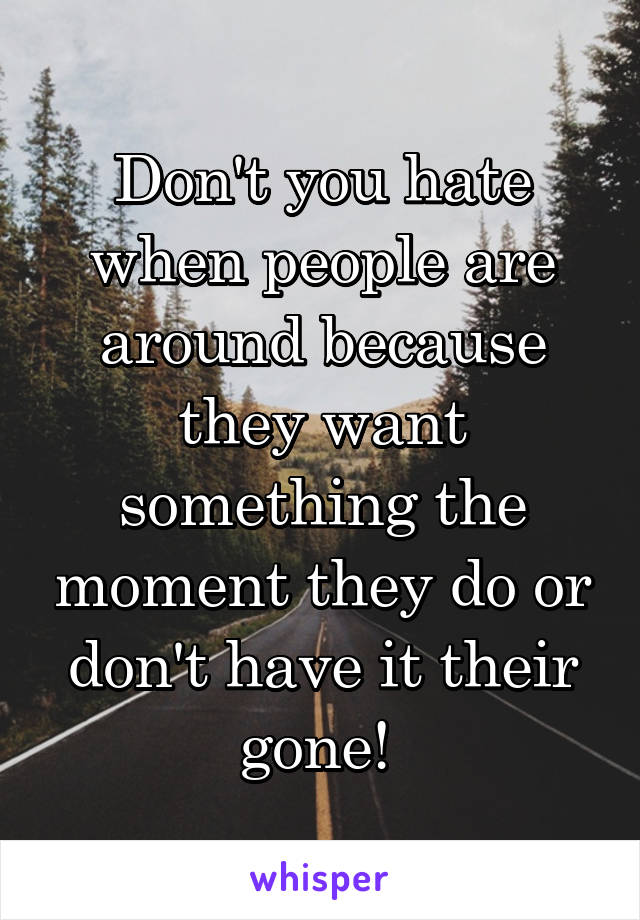 Don't you hate when people are around because they want something the moment they do or don't have it their gone! 