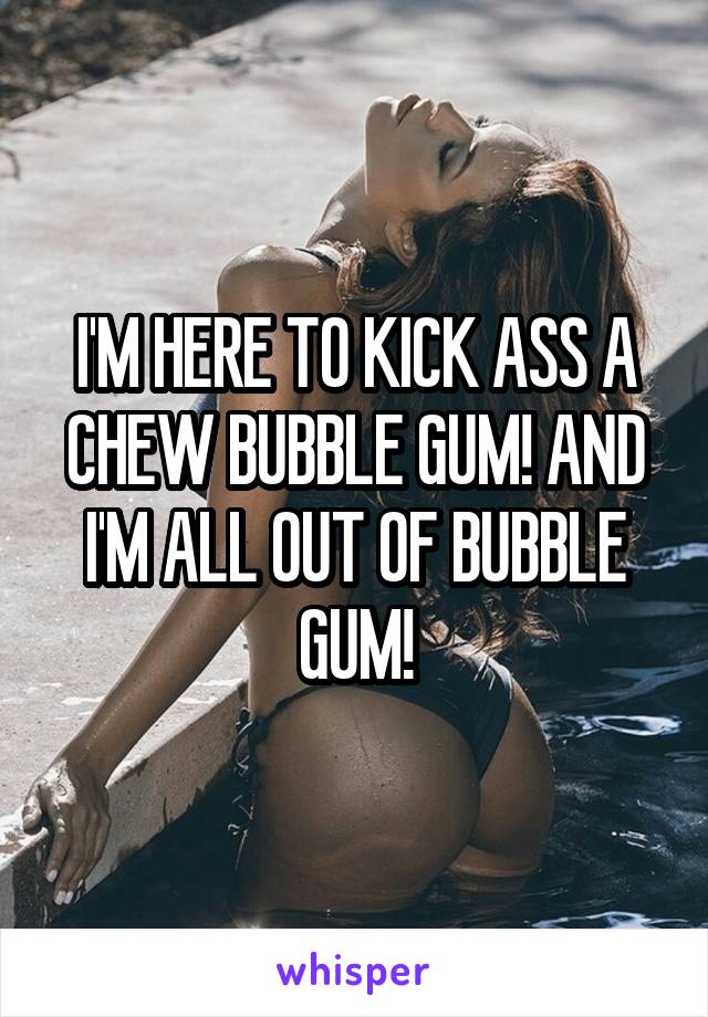 I'M HERE TO KICK ASS A CHEW BUBBLE GUM! AND I'M ALL OUT OF BUBBLE GUM!