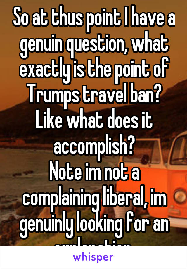 So at thus point I have a genuin question, what exactly is the point of Trumps travel ban? Like what does it accomplish?
Note im not a complaining liberal, im genuinly looking for an explanation 