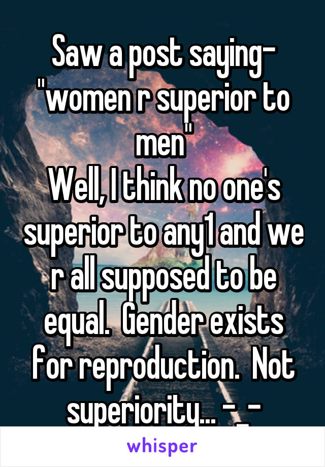 Saw a post saying- "women r superior to men"
Well, I think no one's superior to any1 and we r all supposed to be equal.  Gender exists for reproduction.  Not superiority... -_-