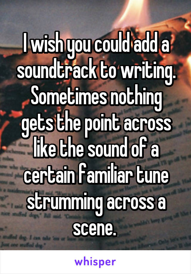 I wish you could add a soundtrack to writing. Sometimes nothing gets the point across like the sound of a certain familiar tune strumming across a scene. 