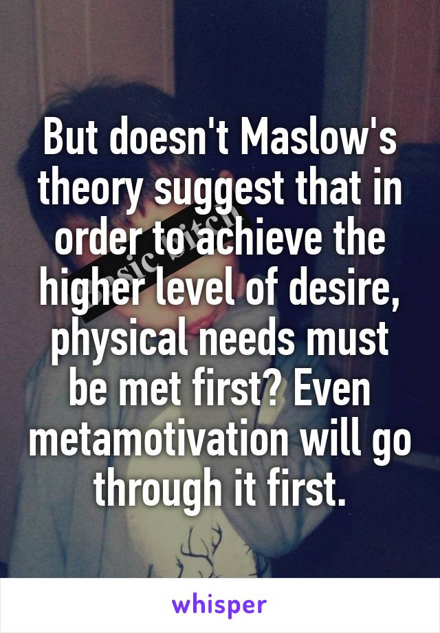 But doesn't Maslow's theory suggest that in order to achieve the higher level of desire, physical needs must be met first? Even metamotivation will go through it first.