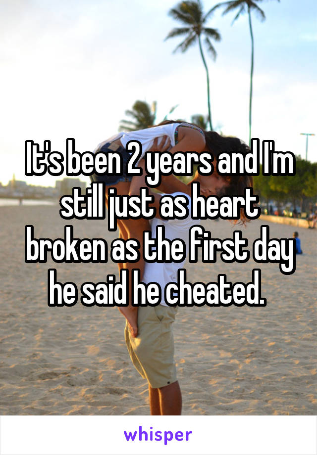 It's been 2 years and I'm still just as heart broken as the first day he said he cheated. 