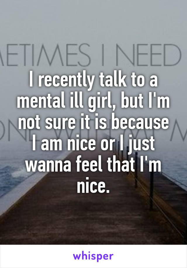 I recently talk to a mental ill girl, but I'm not sure it is because
I am nice or I just wanna feel that I'm nice.