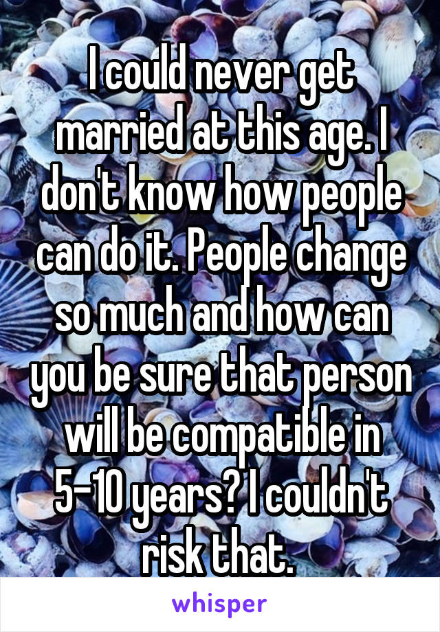 I could never get married at this age. I don't know how people can do it. People change so much and how can you be sure that person will be compatible in 5-10 years? I couldn't risk that. 