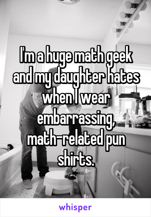 I'm a huge math geek and my daughter hates when I wear embarrassing, math-related pun shirts.