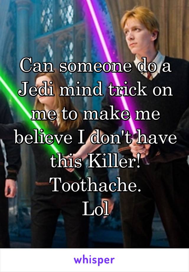 Can someone do a Jedi mind trick on me to make me believe I don't have this Killer! Toothache.
Lol