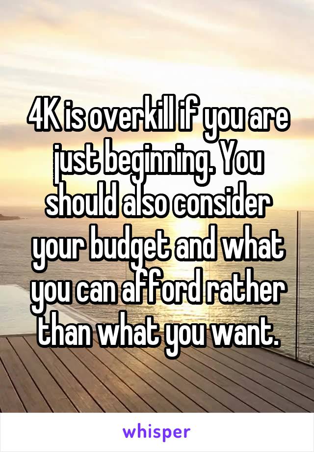 4K is overkill if you are just beginning. You should also consider your budget and what you can afford rather than what you want.