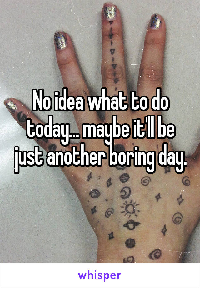 No idea what to do today... maybe it'll be just another boring day. 