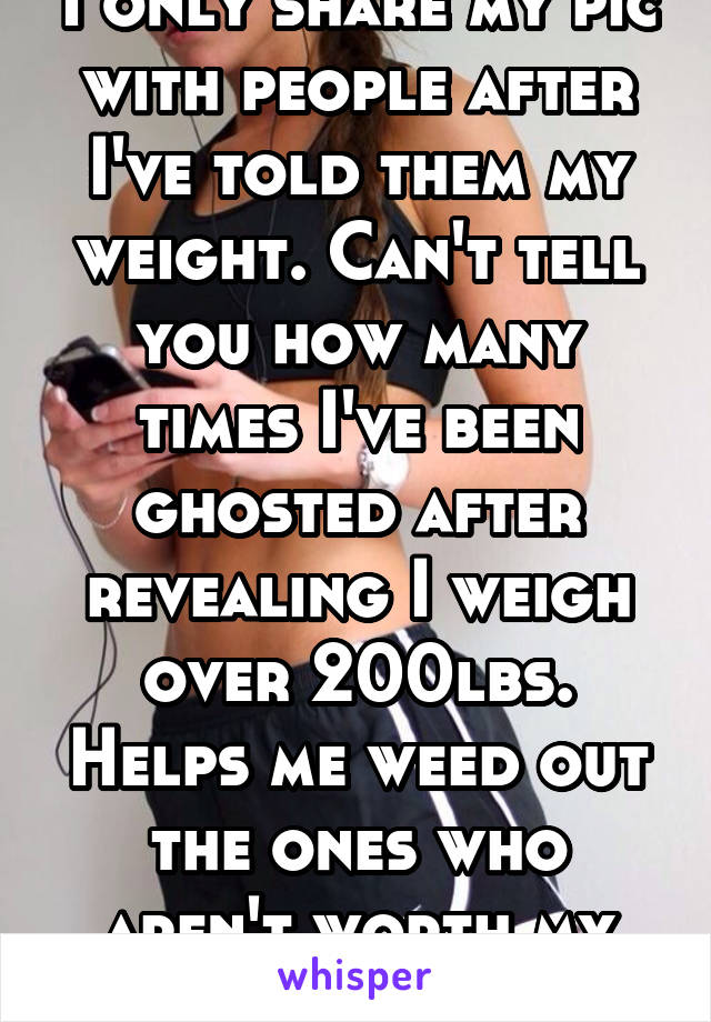 I only share my pic with people after I've told them my weight. Can't tell you how many times I've been ghosted after revealing I weigh over 200lbs. Helps me weed out the ones who aren't worth my time