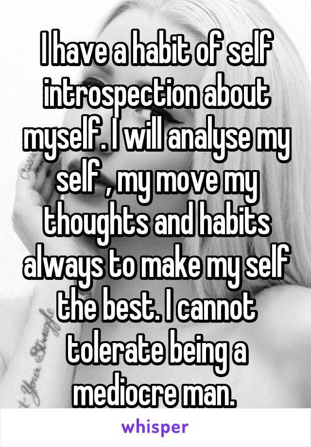 I have a habit of self introspection about myself. I will analyse my self , my move my thoughts and habits always to make my self the best. I cannot tolerate being a mediocre man. 