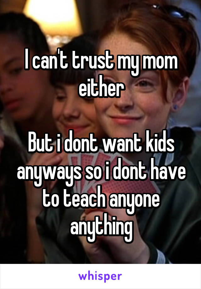 I can't trust my mom either

But i dont want kids anyways so i dont have to teach anyone anything