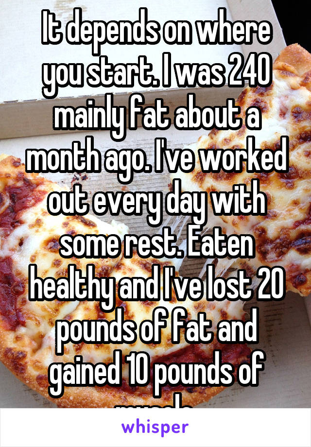 It depends on where you start. I was 240 mainly fat about a month ago. I've worked out every day with some rest. Eaten healthy and I've lost 20 pounds of fat and gained 10 pounds of muscle.