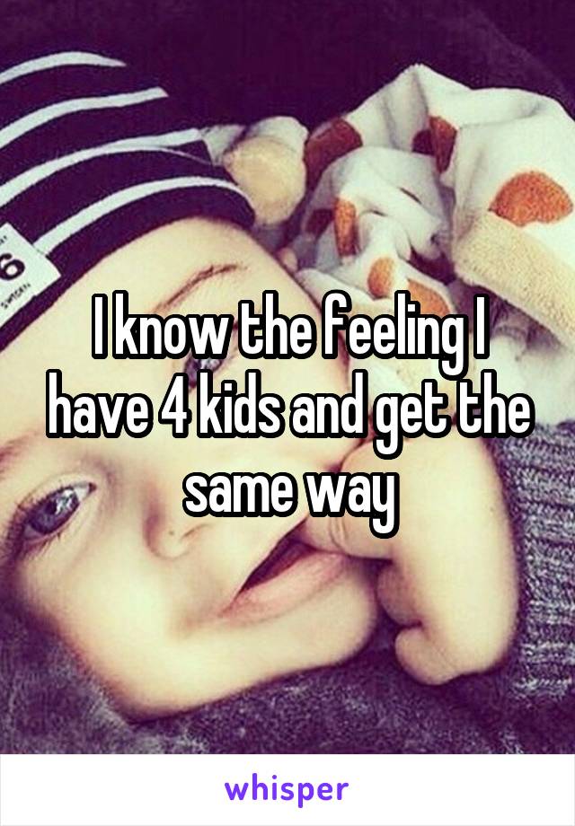 I know the feeling I have 4 kids and get the same way