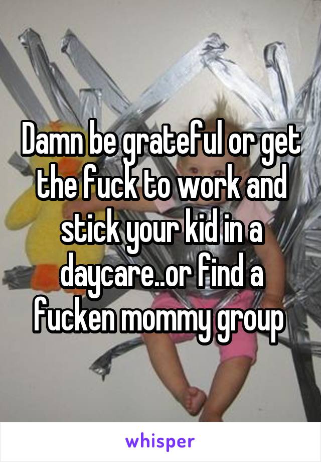 Damn be grateful or get the fuck to work and stick your kid in a daycare..or find a fucken mommy group 