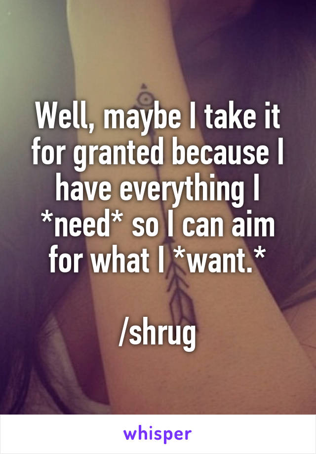 Well, maybe I take it for granted because I have everything I *need* so I can aim for what I *want.*

/shrug