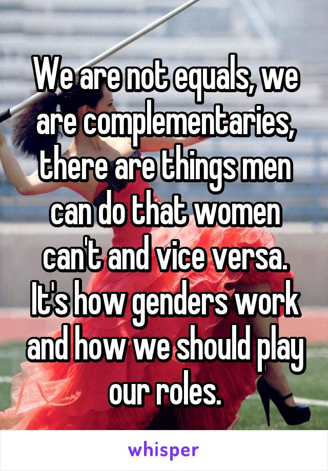 We are not equals, we are complementaries, there are things men can do that women can't and vice versa. It's how genders work and how we should play our roles.