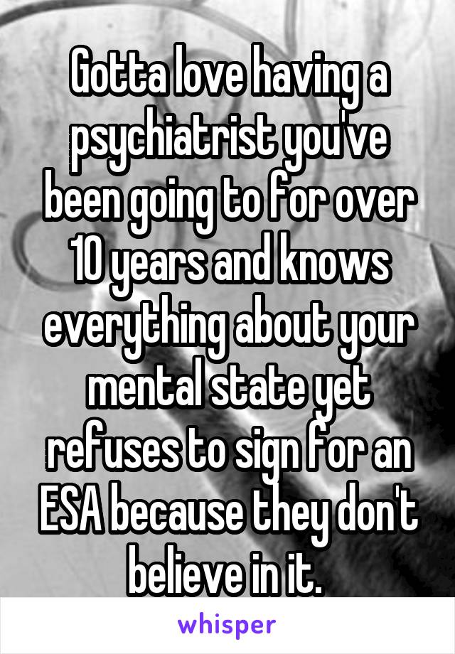 Gotta love having a psychiatrist you've been going to for over 10 years and knows everything about your mental state yet refuses to sign for an ESA because they don't believe in it. 