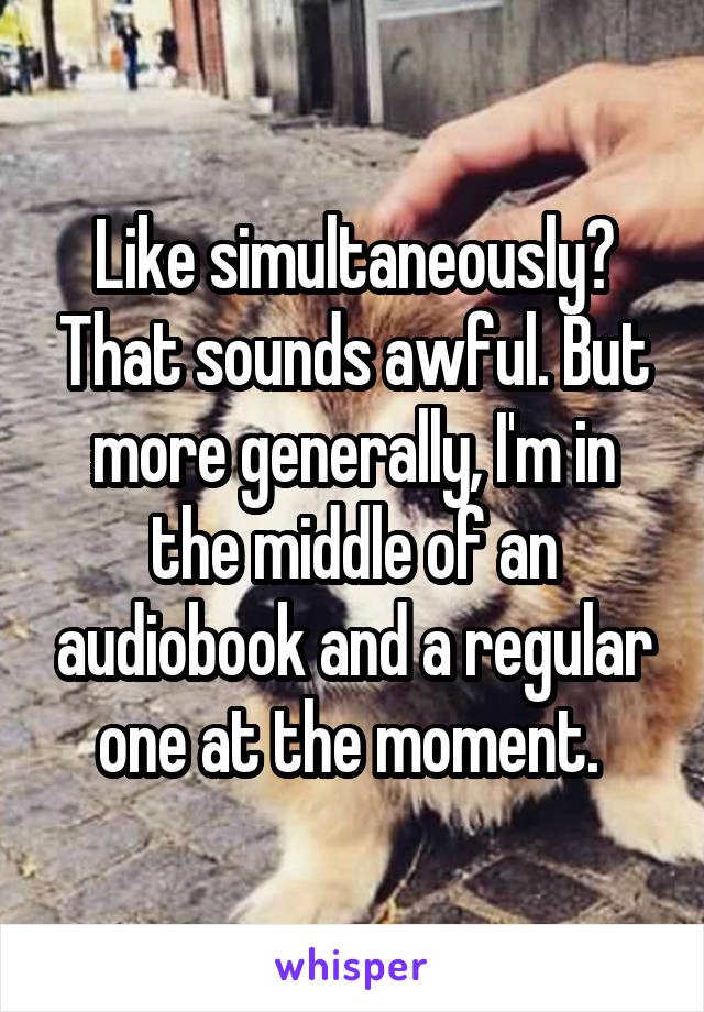 Like simultaneously? That sounds awful. But more generally, I'm in the middle of an audiobook and a regular one at the moment. 