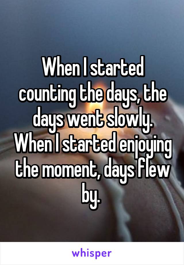 When I started counting the days, the days went slowly. When I started enjoying the moment, days flew by. 