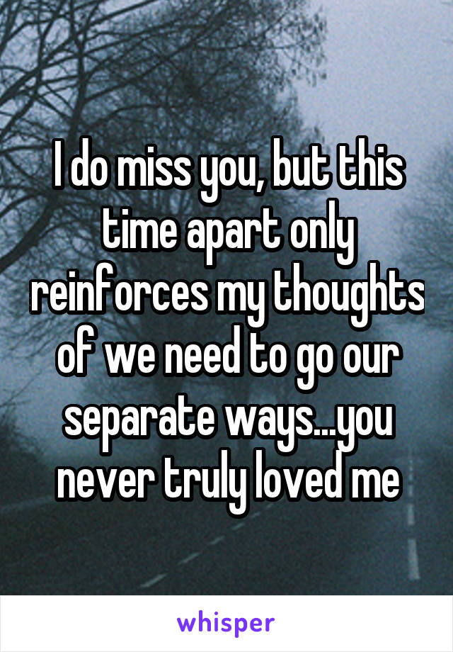 I do miss you, but this time apart only reinforces my thoughts of we need to go our separate ways...you never truly loved me