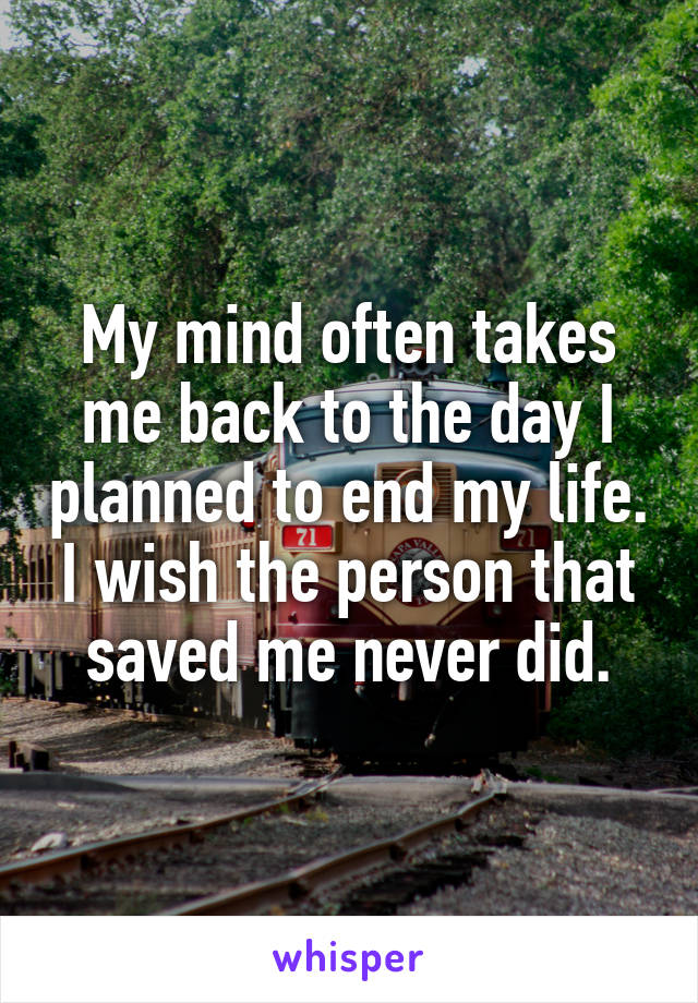 My mind often takes me back to the day I planned to end my life. I wish the person that saved me never did.