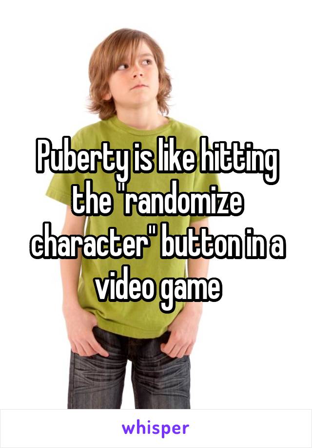 Puberty is like hitting the "randomize character" button in a video game