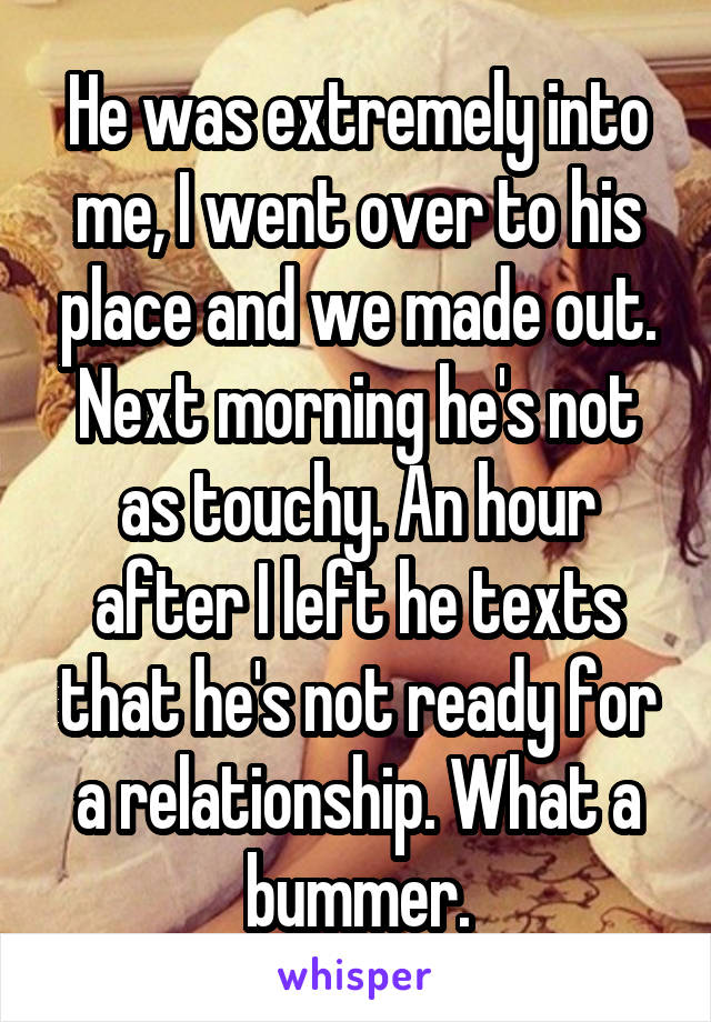 He was extremely into me, I went over to his place and we made out. Next morning he's not as touchy. An hour after I left he texts that he's not ready for a relationship. What a bummer.