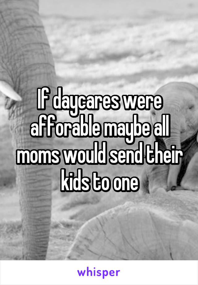 If daycares were afforable maybe all moms would send their kids to one