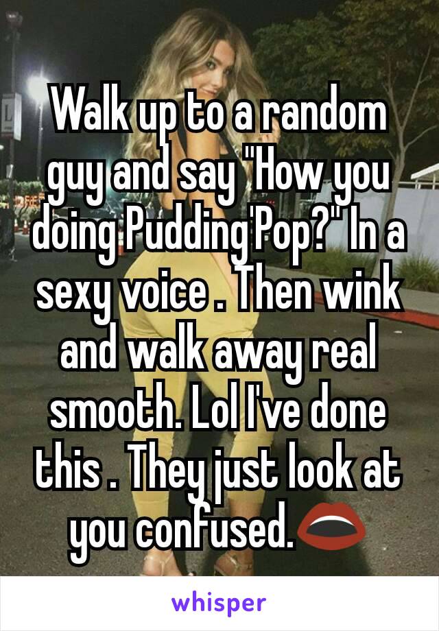 Walk up to a random guy and say "How you doing Pudding'Pop?" In a sexy voice . Then wink and walk away real smooth. Lol I've done this . They just look at you confused.👄