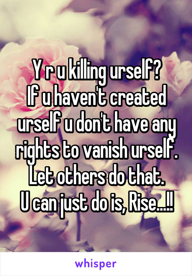 Y r u killing urself?
If u haven't created urself u don't have any rights to vanish urself.
Let others do that.
U can just do is, Rise...!!