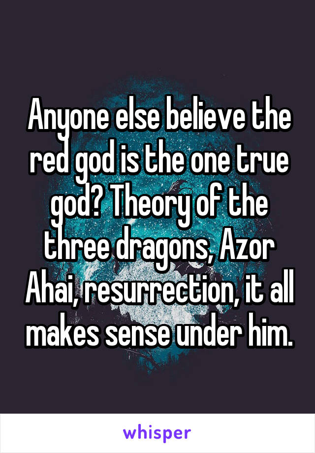 Anyone else believe the red god is the one true god? Theory of the three dragons, Azor Ahai, resurrection, it all makes sense under him.