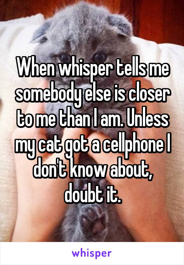 When whisper tells me somebody else is closer to me than I am. Unless my cat got a cellphone I don't know about, doubt it.