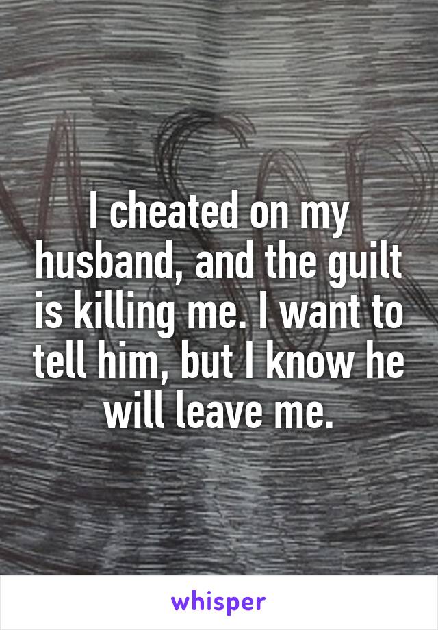 I cheated on my husband, and the guilt is killing me. I want to tell him, but I know he will leave me.