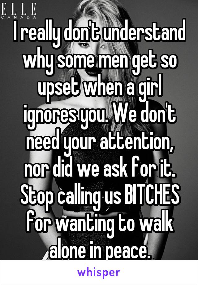  I really don't understand why some men get so upset when a girl ignores you. We don't need your attention, nor did we ask for it. Stop calling us BITCHES for wanting to walk alone in peace.