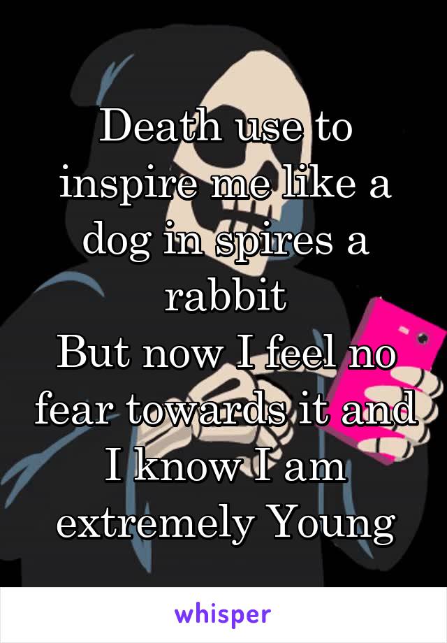 Death use to inspire me like a dog in spires a rabbit
But now I feel no fear towards it and I know I am extremely Young