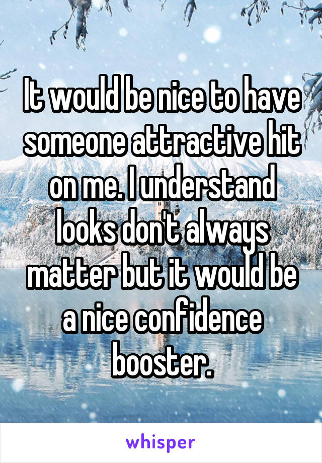 It would be nice to have someone attractive hit on me. I understand looks don't always matter but it would be a nice confidence booster.