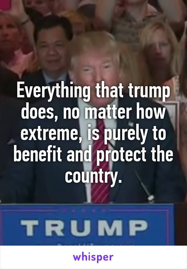 Everything that trump does, no matter how extreme, is purely to benefit and protect the country.