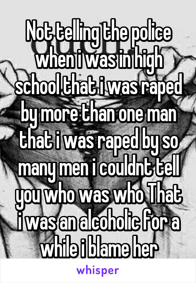 Not telling the police when i was in high school that i was raped by more than one man that i was raped by so many men i couldnt tell you who was who That i was an alcoholic for a while i blame her