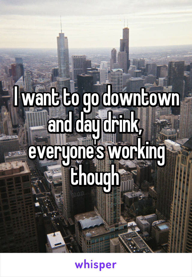 I want to go downtown and day drink,  everyone's working though 