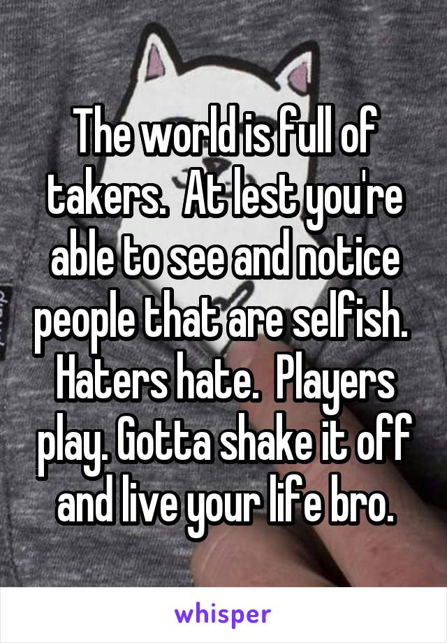 The world is full of takers.  At lest you're able to see and notice people that are selfish.  Haters hate.  Players play. Gotta shake it off and live your life bro.