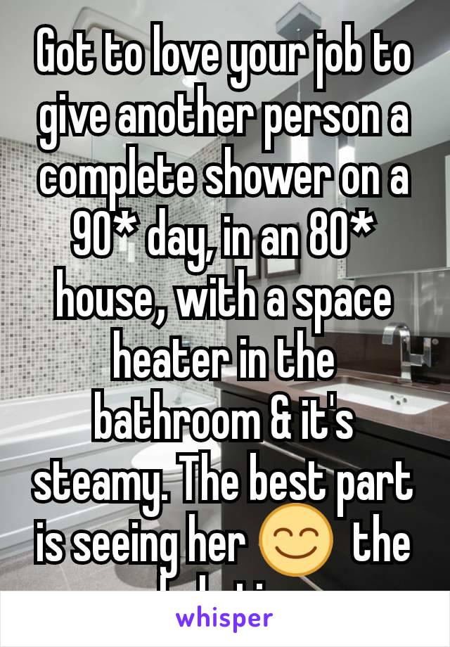 Got to love your job to give another person a complete shower on a 90* day, in an 80* house​, with a space heater in the bathroom & it's  steamy. The best part is seeing her 😊  the whole time.