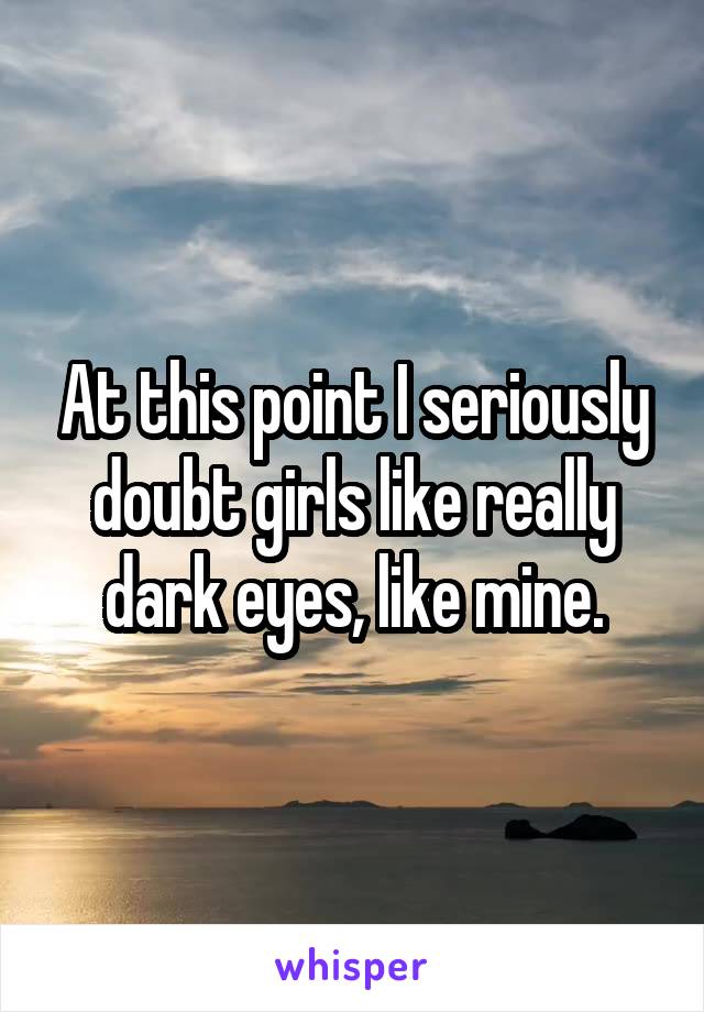 At this point I seriously doubt girls like really dark eyes, like mine.