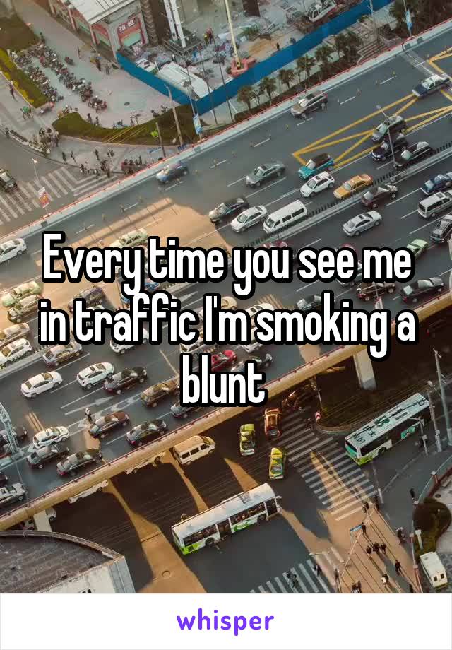 Every time you see me in traffic I'm smoking a blunt 