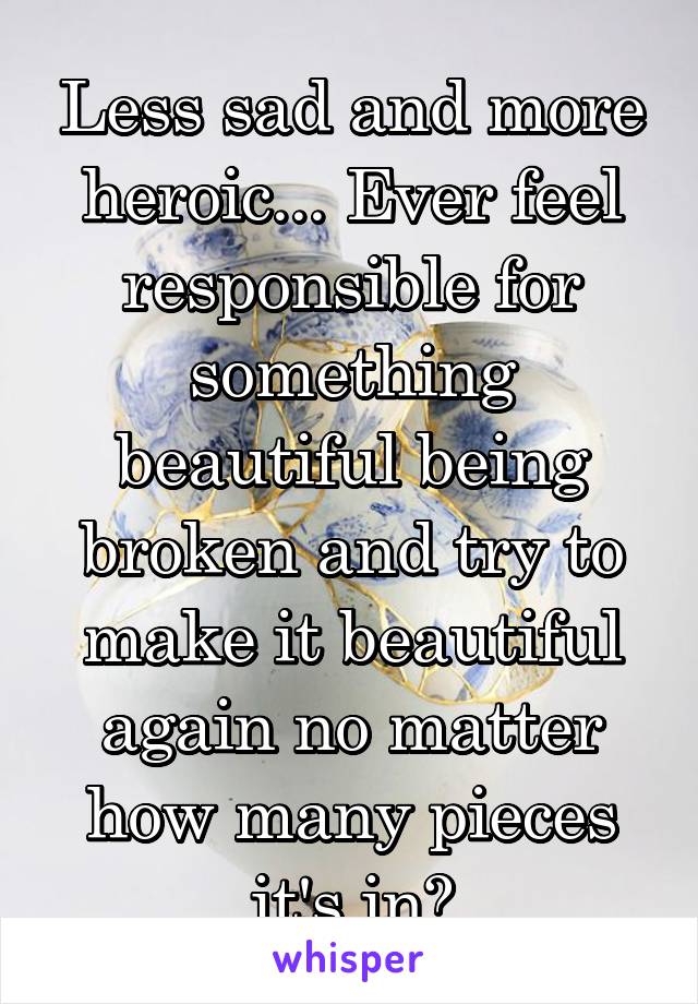 Less sad and more heroic... Ever feel responsible for something beautiful being broken and try to make it beautiful again no matter how many pieces it's in?