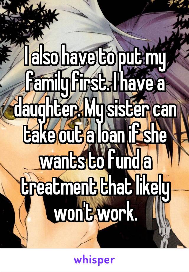 I also have to put my family first. I have a daughter. My sister can take out a loan if she wants to fund a treatment that likely won't work.