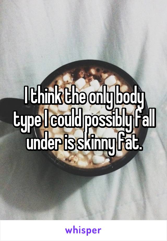 I think the only body type I could possibly fall under is skinny fat.