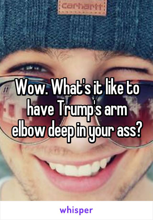 Wow. What's it like to have Trump's arm elbow deep in your ass?