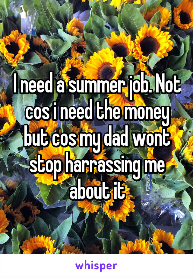 I need a summer job. Not cos i need the money but cos my dad wont stop harrassing me about it