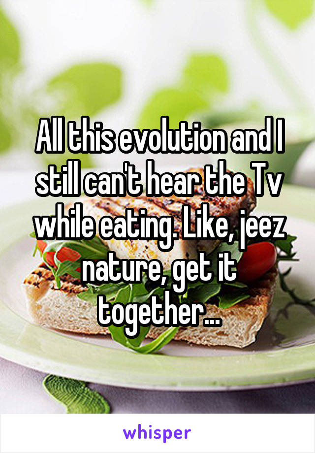 All this evolution and I still can't hear the Tv while eating. Like, jeez nature, get it together...